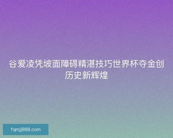 谷爱凌凭坡面障碍精湛技巧世界杯夺金创历史新辉煌