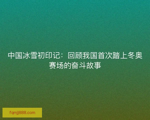 中国冰雪初印记：回顾我国首次踏上冬奥赛场的奋斗故事