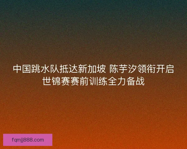 中国跳水队抵达新加坡 陈芋汐领衔开启世锦赛赛前训练全力备战