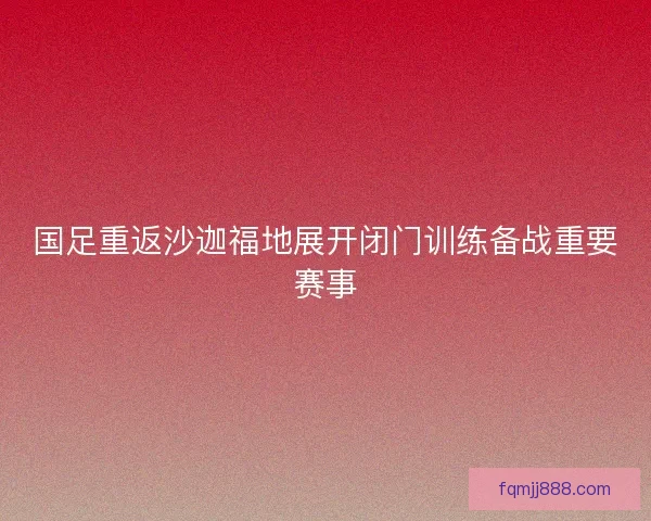 国足重返沙迦福地展开闭门训练备战重要赛事