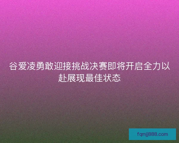 谷爱凌勇敢迎接挑战决赛即将开启全力以赴展现最佳状态